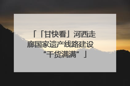 「甘快看」河西走廊国家遗产线路建设“干货满满”