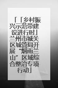 「乡村振兴示范带建设进行时」兰州市城关区城管局开展“烟雨兰山”区域综合整治专项行动