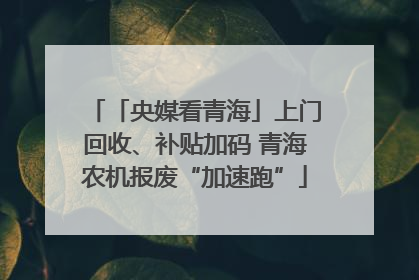 「央媒看青海」上门回收、补贴加码 青海农机报废“加速跑”