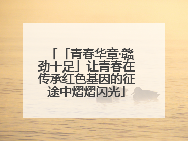 「青春华章·赣劲十足」让青春在传承红色基因的征途中熠熠闪光