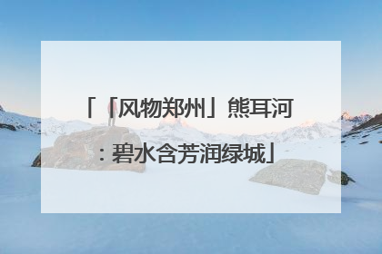 「风物郑州」熊耳河：碧水含芳润绿城