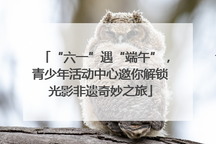“六一”遇“端午”，青少年活动中心邀你解锁光影非遗奇妙之旅