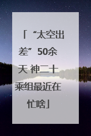 “太空出差”50余天 神二十乘组最近在忙啥