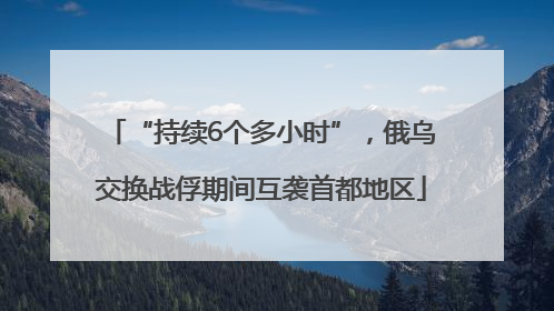 “持续6个多小时”，俄乌交换战俘期间互袭首都地区