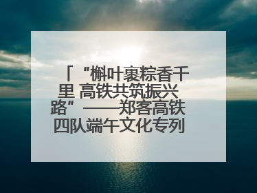 “槲叶裹粽香千里 高铁共筑振兴路”——郑客高铁四队端午文化专列温情启程