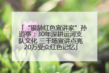 “银龄红色宣讲家”孙道亭：30年深耕运河支队文化 三千场宣讲点亮20万受众红色记忆