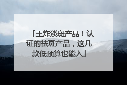 王炸淡斑产品！认证的祛斑产品，这几款低预算也能入