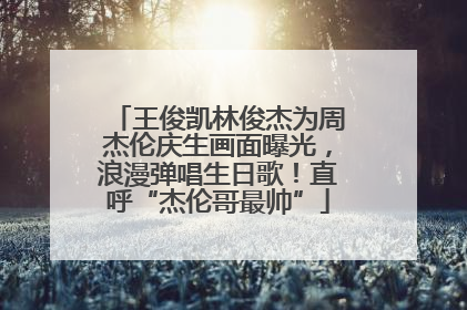王俊凯林俊杰为周杰伦庆生画面曝光，浪漫弹唱生日歌！直呼“杰伦哥最帅”