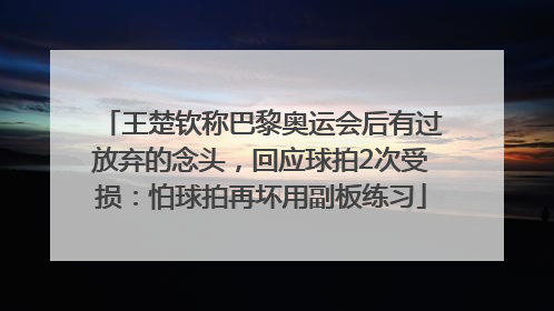 王楚钦称巴黎奥运会后有过放弃的念头，回应球拍2次受损：怕球拍再坏用副板练习