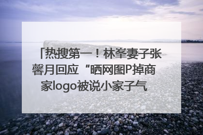 热搜第一！林峯妻子张馨月回应“晒网图P掉商家logo被说小家子气”：没那么多想法，可能有人恶意解读