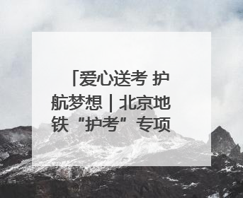 爱心送考 护航梦想｜北京地铁“护考”专项服务行动助力考生无忧赴考