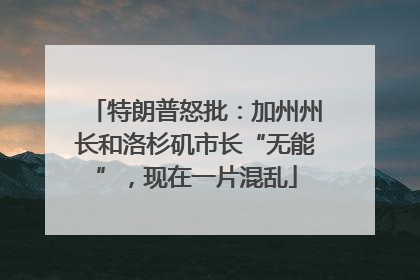 特朗普怒批：加州州长和洛杉矶市长“无能”，现在一片混乱