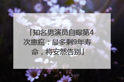 知名男演员自曝第4次患癌：最多剩9年寿命，将安然告别