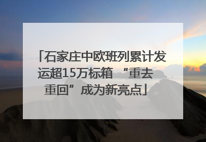 石家庄中欧班列累计发运超15万标箱 “重去重回”成为新亮点