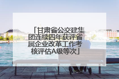 甘肃省公交建集团连续四年获评省属企业改革工作考核评估A级等次