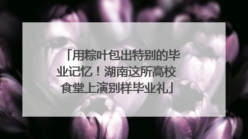 用粽叶包出特别的毕业记忆！湖南这所高校食堂上演别样毕业礼