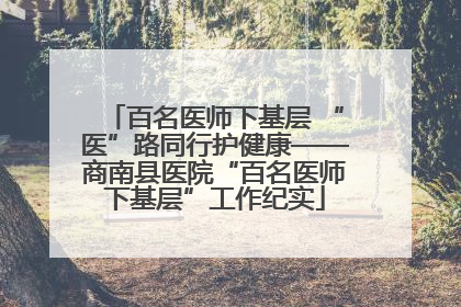 百名医师下基层 “医”路同行护健康——商南县医院“百名医师下基层”工作纪实