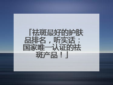 祛斑最好的护肤品排名，听实话：国家唯一认证的祛斑产品！