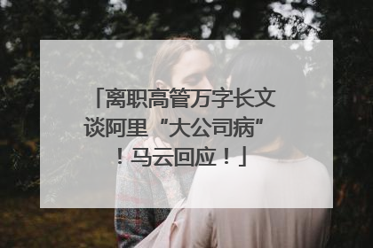 离职高管万字长文谈阿里“大公司病”！马云回应！