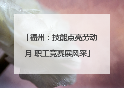 福州：技能点亮劳动月 职工竞赛展风采