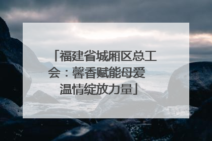 福建省城厢区总工会：馨香赋能母爱 温情绽放力量