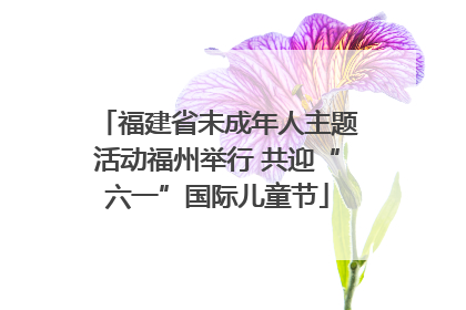 福建省未成年人主题活动福州举行 共迎“六一”国际儿童节