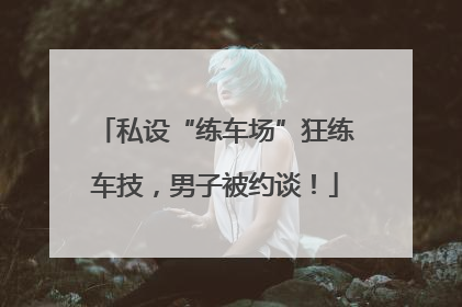 私设“练车场”狂练车技，男子被约谈！