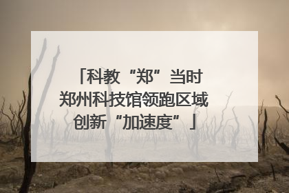 科教“郑”当时 郑州科技馆领跑区域创新“加速度”