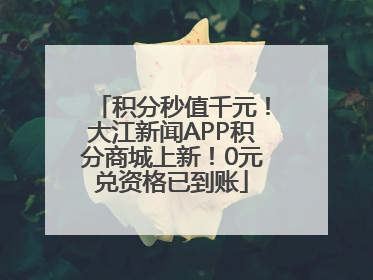积分秒值千元！大江新闻APP积分商城上新！0元兑资格已到账
