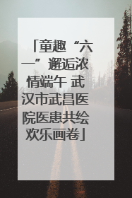 童趣“六一”邂逅浓情端午 武汉市武昌医院医患共绘欢乐画卷