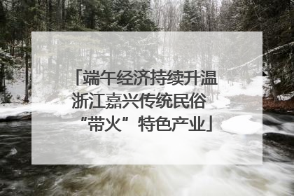 端午经济持续升温 浙江嘉兴传统民俗“带火”特色产业