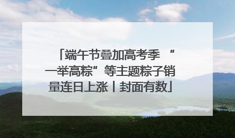 端午节叠加高考季 “一举高粽”等主题粽子销量连日上涨丨封面有数