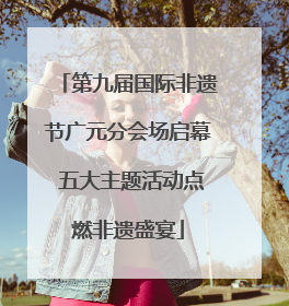 第九届国际非遗节广元分会场启幕 五大主题活动点燃非遗盛宴