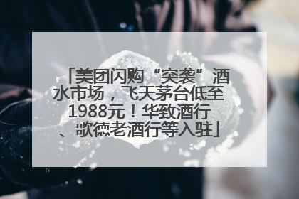 美团闪购“突袭”酒水市场，飞天茅台低至1988元！华致酒行、歌德老酒行等入驻
