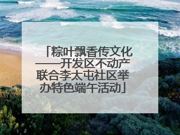 粽叶飘香传文化——开发区不动产联合李太屯社区举办特色端午活动