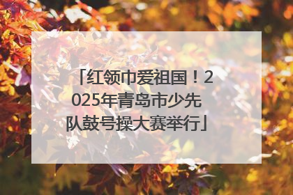 红领巾爱祖国！2025年青岛市少先队鼓号操大赛举行