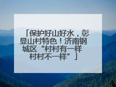 保护好山好水，彰显山村特色！济南钢城区“村村有一样 村村不一样”