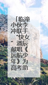 临潼小伙李冲联手“快女”潘辰献唱《远航少年》为高考助力