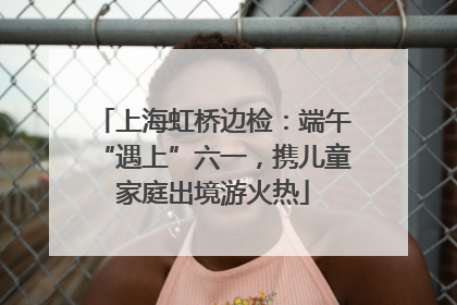 上海虹桥边检：端午“遇上”六一，携儿童家庭出境游火热