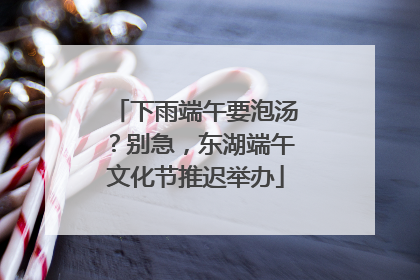 下雨端午要泡汤？别急，东湖端午文化节推迟举办