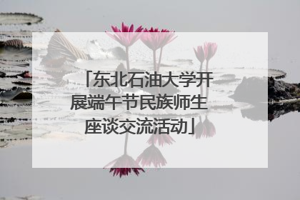 东北石油大学开展端午节民族师生座谈交流活动