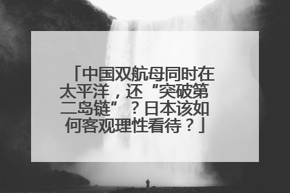 中国双航母同时在太平洋，还“突破第二岛链”？日本该如何客观理性看待？