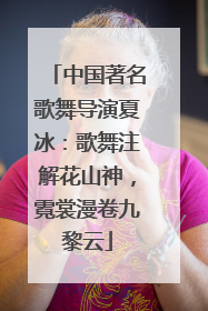 中国著名歌舞导演夏冰：歌舞注解花山神，霓裳漫卷九黎云
