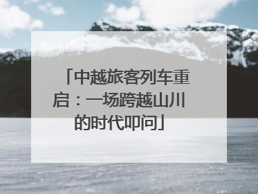 中越旅客列车重启：一场跨越山川的时代叩问