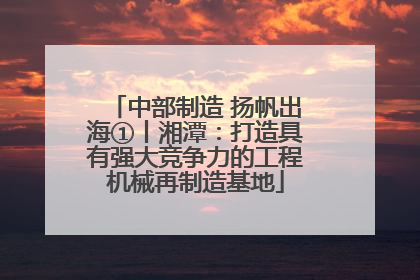 中部制造 扬帆出海①丨湘潭：打造具有强大竞争力的工程机械再制造基地