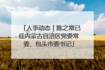 人事动态｜陈之常已任内蒙古自治区党委常委、包头市委书记