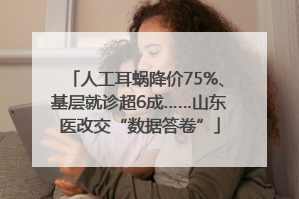 人工耳蜗降价75%、基层就诊超6成……山东医改交“数据答卷”