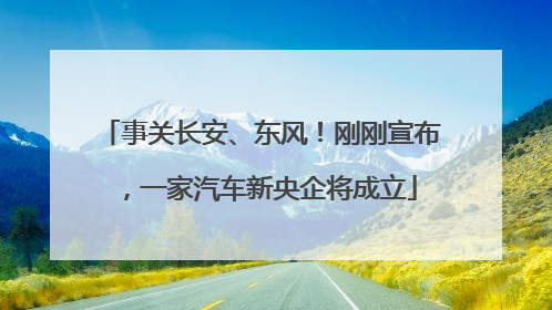 事关长安、东风！刚刚宣布，一家汽车新央企将成立