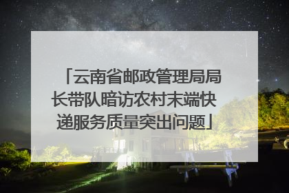 云南省邮政管理局局长带队暗访农村末端快递服务质量突出问题