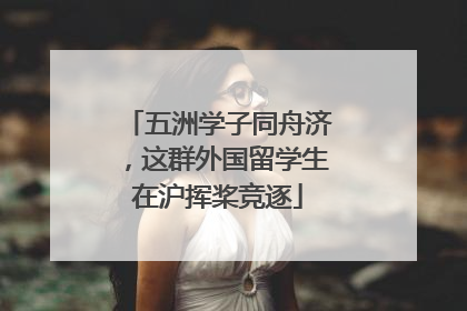 五洲学子同舟济，这群外国留学生在沪挥桨竞逐
